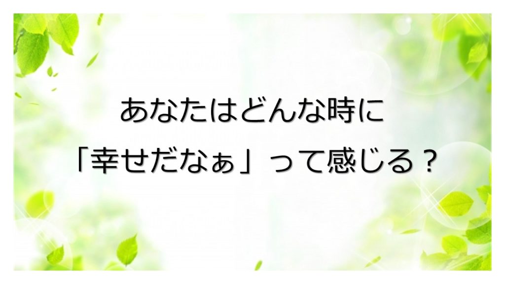 あなたはどんな時に「幸せだなぁ」って感じますか？